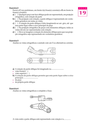 A U L A
19
Exercício 2Exercício 2Exercício 2Exercício 2Exercício 2
Escreva CCCCC nos parênteses, em frente à(s) frase(s) correta(s) e EEEEE em frente às
frase(s) errada(s)
a)a)a)a)a) ( ) Qualquer peça com face oblíqua pode ser representada, em projeção
ortográfica, com rotação de parte
b)b)b)b)b) ( ) Na projeção com rotação, a parte oblíqua é representada em verda-
deira grandeza em todas as vistas.
c)c)c)c)c) ( ) A rotação da parte oblíqua é feita imaginando-se um giro, até que
essa parte fique sobre o eixo principal da peça.
d)d)d)d)d) ( ) Na projeção ortográfica de peças com elementos oblíquos, todas as
vistas devem ser representadas com rotação.
e)e)e)e)e) ( ) Deve-se imaginar a rotação do elemento oblíquo para que sua proje-
ção ortográfica seja representada em verdadeira grandeza.
Exercício 3Exercício 3Exercício 3Exercício 3Exercício 3
Analise as vistas ortográficas e assinale com um X as alternativas corretas.
a)a)a)a)a) A rotação da parte oblíqua foi imaginada na...........................
l vista frontal ( )
l vista superior ( )
b)b)b)b)b) A rotação da parte oblíqua permite que esta parte fique sobre o eixo
principal.............................
l da peça
l da própria parte oblíqua
Exercício 4Exercício 4Exercício 4Exercício 4Exercício 4
Analise as vistas ortográficas e complete a frase.
A vista onde a parte obliqua está representada com rotação é a...............
 