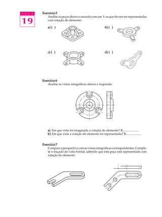 A U L A
19
Exercício 5Exercício 5Exercício 5Exercício 5Exercício 5
Analiseaspeçasabaixoeassinalecomum X asquedevemserrepresentadas
com rotação de elemento:
a) ( )a) ( )a) ( )a) ( )a) ( ) b) ( )b) ( )b) ( )b) ( )b) ( )
c) ( )c) ( )c) ( )c) ( )c) ( ) d) ( )d) ( )d) ( )d) ( )d) ( )
Exercício 6Exercício 6Exercício 6Exercício 6Exercício 6
Analise as vistas ortográficas abaixo e responda:
a)a)a)a)a) Em que vista foi imaginada a rotação do elemento? R:....................
b)b)b)b)b) Em que vista a rotação do elemento foi representada? R:...................
Exercício 7Exercício 7Exercício 7Exercício 7Exercício 7
Compareaperspectivacomasvistasortográficascorrespondentes.Comple-
te o traçado da vista frontal, sabendo que esta peça está representada com
rotação de elemento.
 