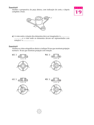 A U L A
19
Exercício 8Exercício 8Exercício 8Exercício 8Exercício 8
Analise a perspectiva da peça abaixo, com indicação de corte, e depois
complete a frase.
a)a)a)a)a) A vista onde a rotação dos elementos deve ser imaginada é a ...................
..................e a vista onde os elementos devem ser representados com
rotação é a ........................
Exercício 9Exercício 9Exercício 9Exercício 9Exercício 9
Analise as vistas ortográficas abaixo e indique N nas que mostram projeção
normal e R nas que mostram projeção com rotação.
a) ( )a) ( )a) ( )a) ( )a) ( ) b) ( )b) ( )b) ( )b) ( )b) ( )
c) ( )c) ( )c) ( )c) ( )c) ( ) d) ( )d) ( )d) ( )d) ( )d) ( )
 