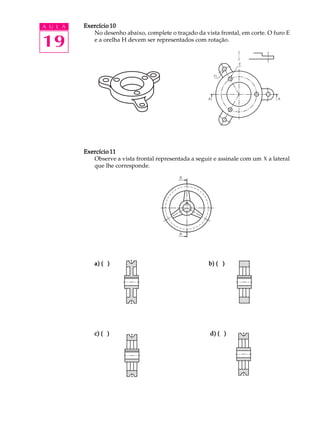 A U L A
19
Exercício 10Exercício 10Exercício 10Exercício 10Exercício 10
No desenho abaixo, complete o traçado da vista frontal, em corte. O furo E
e a orelha H devem ser representados com rotação.
Exercício 11Exercício 11Exercício 11Exercício 11Exercício 11
Observe a vista frontal representada a seguir e assinale com um X a lateral
que lhe corresponde.
a) ( )a) ( )a) ( )a) ( )a) ( ) b) ( )b) ( )b) ( )b) ( )b) ( )
c) ( )c) ( )c) ( )c) ( )c) ( ) d) ( )d) ( )d) ( )d) ( )d) ( )
 