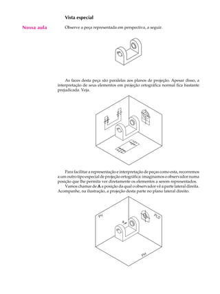 A U L A
20
Vista especial
Observe a peça representada em perspectiva, a seguir.
As faces desta peça são paralelas aos planos de projeção. Apesar disso, a
interpretação de seus elementos em projeção ortográfica normal fica bastante
prejudicada. Veja.
Para facilitar a representação e interpretação de peças como esta, recorremos
aumoutrotipoespecialdeprojeçãoortográfica:imaginamosoobservadornuma
posição que lhe permita ver diretamente os elementos a serem representados.
Vamos chamar de AAAAA a posição da qual o observador vê a parte lateral direita.
Acompanhe, na ilustração, a projeção desta parte no plano lateral direito.
Nossa aula
 