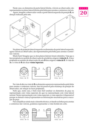 A U L A
20
Neste caso, os elementos da parte lateral direita, visíveis ao observador, são
representadosnoplanolateraldireitopelalinhaparaarestasecontornosvisíveis.
Agora, imagine o observador vendo a parte lateral esquerda da posição BBBBB, na
direção indicada pela seta.
Noplanodeprojeçãolateralesquerdooselementosdapartelateralesquerda,
agora visíveis ao observador, são representados pela linha para arestas e contor-
nos visíveis.
Muito bem! Imagine que os dois planos laterais foram rebatidos. Veja que a
face projetada no sentido de observação da seta AAAAA deu origem à vista de Avista de Avista de Avista de Avista de A. Aface
projetada no sentido de observação da seta BBBBB deu origem à vista de Bvista de Bvista de Bvista de Bvista de B. A vista de
AAAAA e a vista de BBBBB são duas vistas especiaisvistas especiaisvistas especiaisvistas especiaisvistas especiais.
Na vista de AAAAA e na vista de BBBBB os elementos aparecem representados pela linha
para arestas e contornos visíveis. Isso foi possível pela mudança da posição do
observador, em relação às faces projetadas.
Note que, neste caso, é bem mais fácil analisar os elementos da peça na
representação com vistas especiais do que na representação com vista lateral
normal. Nesta representação com vistas especiais, a vista superior é dispensável
porque as demais vistas já apresentam as informações necessárias para a execu-
ção da peça.
Parasimplificaraindamaisodesenhotécnico,evitandoaslinhasparaarestas
e contornos não visíveis, podemos representar a vista frontal em corte.
 