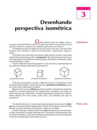 A U L A
3
Desenhando
perspectiva isométrica
3
A U L A
IntroduçãoQuando olhamos para um objeto, temos a
sensação de profundidade e relevo. As partes que estão mais próximas de nós
parecem maiores e as partes mais distantes aparentam ser menores.
A fotografia mostra um objeto do mesmo modo como ele é visto pelo olho
humano, pois transmite a idéia de três dimensões: comprimento, largura e
altura.
O desenho, para transmitir essa mesma idéia, precisa recorrer a um modo
especial de representação gráfica: a perspectivaperspectivaperspectivaperspectivaperspectiva. Ela representa graficamente as
três dimensões de um objeto em um único plano, de maneira a transmitir a idéia
de profundidade e relevo.
Existem diferentes tipos de perspectiva. Veja como fica a representação de
um cubo em três tipos diferentes de perspectiva:
perspectiva cônica perspectiva cavaleira perspectiva isométrica
Cada tipo de perspectiva mostra o objeto de um jeito. Comparando as três
formas de representação, você pode notar que a perspectiva isométricaperspectiva isométricaperspectiva isométricaperspectiva isométricaperspectiva isométrica é a que
dá a idéia menos deformada do objeto.
IsoIsoIsoIsoIso quer dizer mesma; métricamétricamétricamétricamétrica quer dizer medida. A perspectiva isométrica
mantém as mesmas proporções do comprimento, da largura e da altura do
objeto representado. Além disso, o traçado da perspectiva isométrica é relativa-
mente simples. Por essas razões, neste curso, você estudará esse tipo de
perspectiva.
Em desenho técnico, é comum representar perspectivas por meio de esbo-esbo-esbo-esbo-esbo-
çosçosçosçosços, que são desenhos feitos rapidamente à mão livre. Os esboços são muito úteis
quando se deseja transmitir, de imediato, a idéia de um objeto.
Lembre-se de que o objetivo deste curso nãonãonãonãonão é transformá-lo num desenhis-
ta. Mas, exercitando o traçado da perspectiva, você estará se familiarizando com
as formas dos objetos, o que é uma condição essencial para um bom desempenho
na leitura e interpretação de desenhos técnicos.
Nossa aula
 