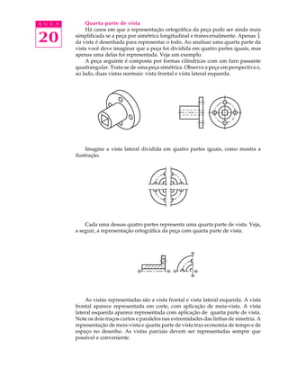 A U L A
20
Quarta-parte de vista
Há casos em que a representação ortográfica da peça pode ser ainda mais
simplificada se a peça por simétrica longitudinal e transversalmente. Apenas
1
4
da vista é desenhada para representar o todo. Ao analisar uma quarta parte da
vista você deve imaginar que a peça foi dividida em quatro partes iguais, mas
apenas uma delas foi representada. Veja um exemplo.
A peça seguinte é composta por formas cilíndricas com um furo passante
quadrangular. Trata-se de uma peça simétrica. Observe a peça em perspectiva e,
ao lado, duas vistas normais: vista frontal e vista lateral esquerda.
Imagine a vista lateral dividida em quatro partes iguais, como mostra a
ilustração.
Cada uma dessas quatro partes representa uma quarta parte de vista. Veja,
a seguir, a representação ortográfica da peça com quarta parte de vista.
As vistas representadas são a vista frontal e vista lateral esquerda. A vista
frontal aparece representada em corte, com aplicação de meia-vista. A vista
lateral esquerda aparece representada com aplicação de quarta parte de vista.
Note os dois traços curtos e paralelos nas extremidades das linhas de simetria. A
representação de meia-vista e quarta parte de vista traz economia de tempo e de
espaço no desenho. As vistas parciais devem ser representadas sempre que
possível e conveniente.
 