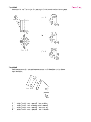 A U L A
20
Exercício 1Exercício 1Exercício 1Exercício 1Exercício 1
Assinale com um X a perspectiva correspondente ao desenho técnico da peça.
a)a)a)a)a) ( )
b)b)b)b)b) ( )
c)c)c)c)c) ( )
Exercício 2Exercício 2Exercício 2Exercício 2Exercício 2
Assinale com um X a alternativa que corresponde às vistas ortográficas
representadas.
a)a)a)a)a) ( ) Vista frontal, vista especial, vista auxiliar;
b)b)b)b)b) ( ) Vista frontal, vista superior, vista especial;
c)c)c)c)c) ( ) Vista frontal, vista especial, vista especial;
d)d)d)d)d) ( ) Vista frontal, vista especial, vista inclinada.
Exercícios
 