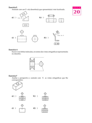 A U L A
20
Exercício 5Exercício 5Exercício 5Exercício 5Exercício 5
Assinale com um X o(s) desenho(s) que apresenta(m) vista localizada.
a)a)a)a)a) ( ) b)b)b)b)b) ( )
c)c)c)c)c)( ) d)d)d)d)d) ( )
Exercício 6Exercício 6Exercício 6Exercício 6Exercício 6
Escreva nas linhas indicadas, os nomes das vistas ortográficas representadas
no desenho.
Exercício 7Exercício 7Exercício 7Exercício 7Exercício 7
Analise a perspectiva e assinale com X as vistas ortográficas que lhe
correspondem.
a)a)a)a)a) ( ) b)b)b)b)b) ( )
c)c)c)c)c)( ) d)d)d)d)d) ( )
 