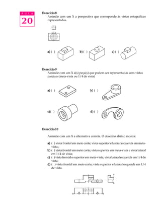 A U L A
20
Exercício 8Exercício 8Exercício 8Exercício 8Exercício 8
Assinale com um X a perspectiva que corresponde às vistas ortográficas
representadas.
a)a)a)a)a) ( ) b)b)b)b)b) ( ) c)c)c)c)c) ( )
Exercício 9Exercício 9Exercício 9Exercício 9Exercício 9
Assinale com um X a(s) peça(s) que podem ser representadas com vistas
parciais (meia-vista ou 1/4 de vista)
a)a)a)a)a) ( ) b)b)b)b)b) ( )
c)c)c)c)c)( ) d)d)d)d)d) ( )
Exercício 10Exercício 10Exercício 10Exercício 10Exercício 10
Assinale com um X a alternativa correta. O desenho abaixo mostra:
a)a)a)a)a) ( ) vista frontal em meio corte; vista superior e lateral esquerda em meia-
vista.;
b)b)b)b)b) ( ) vista frontal em meio corte; vista superior em meia-vista e vista lateral
em 1/4 de vista;
c)c)c)c)c) ( ) vista frontal e superior em meia-vista; vista lateral esquerda em 1/4 de
vista;
d)d)d)d)d) ( ) vista frontal em meio corte; vista superior e lateral esquerda em 1/4
de vista.
 