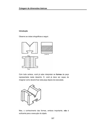 307
Cotagem de dimensões básicas
Introdução
Observe as vistas ortográficas a seguir.
Com toda certeza, você já sabe interpretar as formas da peça
representada neste desenho. E, você já deve ser capaz de
imaginar como deverá ficar esta peça depois de executada.
Mas, o conhecimento das formas, embora importante, não é
suficiente para a execução do objeto.
 