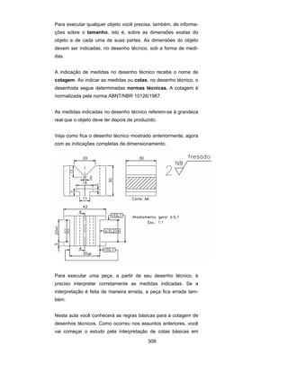 308
Para executar qualquer objeto você precisa, também, de informa-
ções sobre o tamanho, isto é, sobre as dimensões exatas do
objeto e de cada uma de suas partes. As dimensões do objeto
devem ser indicadas, no desenho técnico, sob a forma de medi-
das.
A indicação de medidas no desenho técnico recebe o nome de
cotagem. Ao indicar as medidas ou cotas, no desenho técnico, o
desenhista segue determinadas normas técnicas. A cotagem é
normalizada pela norma ABNT/NBR 10126/1987.
As medidas indicadas no desenho técnico referem-se à grandeza
real que o objeto deve ter depois de produzido.
Veja como fica o desenho técnico mostrado anteriormente, agora
com as indicações completas de dimensionamento.
Para executar uma peça, a partir de seu desenho técnico, é
preciso interpretar corretamente as medidas indicadas. Se a
interpretação é feita de maneira errada, a peça fica errada tam-
bém.
Nesta aula você conhecerá as regras básicas para a cotagem de
desenhos técnicos. Como ocorreu nos assuntos anteriores, você
vai começar o estudo pela interpretação de cotas básicas em
 