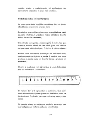 309
modelos simples e, gradativamente, vai aprofundando seu
conhecimento pelo estudo de peças mais complexas.
Unidade de medida em desenho técnico
As peças, como todos os sólidos geométricos, têm três dimen-
sões básicas: comprimento, largura e altura.
Para indicar uma medida precisamos de uma unidade de medi-
da, como referência. A unidade de medida adotada no desenho
técnico mecânico é o milímetro.
Um milímetro corresponde à milésima parte do metro. Isto quer
dizer que, dividindo o metro em 1000 partes iguais, cada uma das
partes equivale a 1 (um) milímetro. O símbolo de milímetro é mm.
Existem vários instrumentos de medição. Um instrumento muito
usado em desenho técnico é a escala. A escala é uma régua
graduada. A escala usada em desenho técnico é graduada em
milímetros.
Observe a escala que vem representada a seguir. Esta escala
tem 150 milímetros ou 15 centímetros.
Os números de 1 a 15 representam os centímetros. Cada centí-
metro é dividido em 10 partes iguais Cada uma destas partes é 1
(um) milímetro. O milímetro é a menor medida que aparece nesta
escala.
No desenho abaixo, um pedaço da escala foi aumentado para
que você possa ver melhor a graduação em milímetros.
 