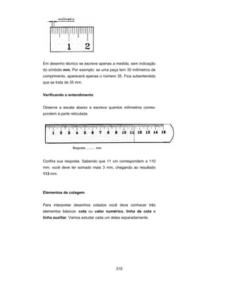 310
Em desenho técnico se escreve apenas a medida, sem indicação
do símbolo mm. Por exemplo: se uma peça tem 35 milímetros de
comprimento, aparecerá apenas o número 35. Fica subentendido
que se trata de 35 mm.
Verificando o entendimento
Observe a escala abaixo e escreva quantos milímetros corres-
pondem à parte reticulada.
Confira sua resposta. Sabendo que 11 cm correspondem a 110
mm, você deve ter somado mais 3 mm, chegando ao resultado
113 mm.
Elementos de cotagem
Para interpretar desenhos cotados você deve conhecer três
elementos básicos: cota ou valor numérico, linha de cota e
linha auxiliar. Vamos estudar cada um deles separadamente.
 