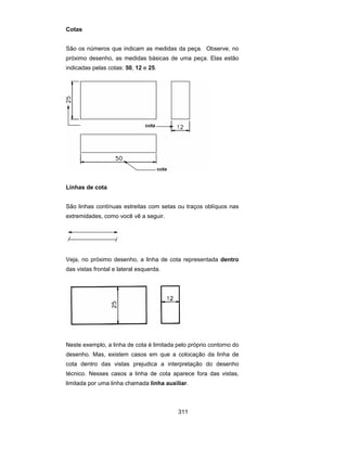 311
Cotas
São os números que indicam as medidas da peça. Observe, no
próximo desenho, as medidas básicas de uma peça. Elas estão
indicadas pelas cotas: 50, 12 e 25.
Linhas de cota
São linhas contínuas estreitas com setas ou traços oblíquos nas
extremidades, como você vê a seguir.
Veja, no próximo desenho, a linha de cota representada dentro
das vistas frontal e lateral esquerda.
Neste exemplo, a linha de cota é limitada pelo próprio contorno do
desenho. Mas, existem casos em que a colocação da linha de
cota dentro das vistas prejudica a interpretação do desenho
técnico. Nesses casos a linha de cota aparece fora das vistas,
limitada por uma linha chamada linha auxiliar.
 
