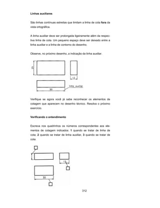 312
Linhas auxiliares
São linhas contínuas estreitas que limitam a linha de cota fora da
vista ortográfica.
A linha auxiliar deve ser prolongada ligeiramente além da respec-
tiva linha de cota. Um pequeno espaço deve ser deixado entre a
linha auxiliar e a linha de contorno do desenho.
Observe, no próximo desenho, a indicação da linha auxiliar.
Verifique se agora você já sabe reconhecer os elementos de
cotagem que aparecem no desenho técnico. Resolva o próximo
exercício.
Verificando o entendimento
Escreva nos quadrinhos os números correspondentes aos ele-
mentos de cotagem indicados: 1 quando se tratar de linha de
cota; 2 quando se tratar de linha auxiliar, 3 quando se tratar de
cota.
 