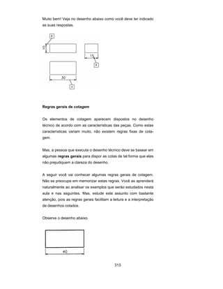 313
Muito bem! Veja no desenho abaixo como você deve ter indicado
as suas respostas.
Regras gerais de cotagem
Os elementos de cotagem aparecem dispostos no desenho
técnico de acordo com as características das peças. Como estas
características variam muito, não existem regras fixas de cota-
gem.
Mas, a pessoa que executa o desenho técnico deve se basear em
algumas regras gerais para dispor as cotas de tal forma que elas
não prejudiquem a clareza do desenho.
A seguir você vai conhecer algumas regras gerais de cotagem.
Não se preocupe em memorizar estas regras. Você as aprenderá
naturalmente ao analisar os exemplos que serão estudados nesta
aula e nas seguintes. Mas, estude este assunto com bastante
atenção, pois as regras gerais facilitam a leitura e a interpretação
de desenhos cotados.
Observe o desenho abaixo.
 