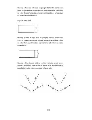 314
Quando a linha de cota está na posição horizontal, como neste
caso, a cota deve ser indicada acima e paralelamente à sua linha
de cota. Os algarismos devem estar centralizados, a uma peque-
na distância da linha de cota.
Veja um outro caso.
Quando a linha de cota está na posição vertical, como nesta
figura, a cota pode aparecer do lado esquerdo e paralela à linha
de cota. Outra possibilidade é representar a cota interrompendo a
linha de cota.
Quando a linha de cota está na posição inclinada, a cota acom-
panha a inclinação para facilitar a leitura ou é representada na
posição horizontal, interrompendo a linha de cota.
 