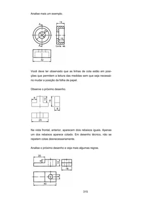 315
Analise mais um exemplo.
Você deve ter observado que as linhas de cota estão em posi-
ções que permitem a leitura das medidas sem que seja necessá-
rio mudar a posição da folha de papel.
Observe o próximo desenho.
Na vista frontal, anterior, aparecem dois rebaixos iguais. Apenas
um dos rebaixos aparece cotado. Em desenho técnico, não se
repetem cotas desnecessariamente.
Analise o próximo desenho e veja mais algumas regras.
 