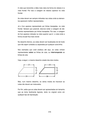 316
A vista que transmite a idéia mais clara da forma do rebaixo é a
vista frontal. Por isso a cotagem do rebaixo aparece na vista
frontal.
As cotas devem ser sempre indicadas nas vistas onde os elemen-
tos aparecem melhor representados.
Já o furo aparece representado por linhas tracejadas, na vista
frontal. Sempre que possível, deve-se evitar a cotagem de ele-
mentos representados por linhas tracejadas. Por isso, a cotagem
do furo aparece indicada na vista superior que é a vista onde a
forma circular fica mais visível.
No desenho técnico, as cotas devem ser localizadas de tal modo
que não sejam cortadas ou separadas por qualquer outra linha.
Nos exemplos que você analisou até aqui, as cotas vinham
representadas sobre as linhas de cota, ou interrompendo as
linhas de cota.
Veja, a seguir, o mesmo desenho cotado dos dois modos.
Mas, num mesmo desenho, os vários modos de inscrever as
cotas não devem ser misturados.
Por fim, saiba que as cotas devem ser apresentadas em tamanho
que as torne facilmente legíveis, tanto no original como em
qualquer tipo de reprodução.
 