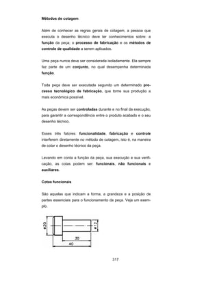 317
Métodos de cotagem
Além de conhecer as regras gerais de cotagem, a pessoa que
executa o desenho técnico deve ter conhecimentos sobre: a
função da peça; o processo de fabricação e os métodos de
controle de qualidade a serem aplicados.
Uma peça nunca deve ser considerada isoladamente. Ela sempre
faz parte de um conjunto, no qual desempenha determinada
função.
Toda peça deve ser executada segundo um determinado pro-
cesso tecnológico de fabricação, que torne sua produção a
mais econômica possível.
As peças devem ser controladas durante e no final da execução,
para garantir a correspondência entre o produto acabado e o seu
desenho técnico.
Esses três fatores: funcionalidade, fabricação e controle
interferem diretamente no método de cotagem, isto é, na maneira
de cotar o desenho técnico da peça.
Levando em conta a função da peça, sua execução e sua verifi-
cação, as cotas podem ser: funcionais, não funcionais e
auxiliares.
Cotas funcionais
São aquelas que indicam a forma, a grandeza e a posição de
partes essenciais para o funcionamento da peça. Veja um exem-
plo.
 