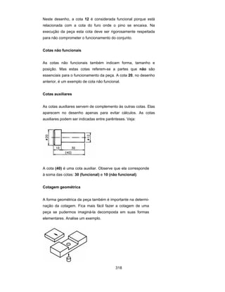 318
Neste desenho, a cota 12 é considerada funcional porque está
relacionada com a cota do furo onde o pino se encaixa. Na
execução da peça esta cota deve ser rigorosamente respeitada
para não comprometer o funcionamento do conjunto.
Cotas não funcionais
As cotas não funcionais também indicam forma, tamanho e
posição. Mas estas cotas referem-se a partes que não são
essenciais para o funcionamento da peça. A cota 20, no desenho
anterior, é um exemplo de cota não funcional.
Cotas auxiliares
As cotas auxiliares servem de complemento às outras cotas. Elas
aparecem no desenho apenas para evitar cálculos. As cotas
auxiliares podem ser indicadas entre parênteses. Veja:
A cota (40) é uma cota auxiliar. Observe que ela corresponde
à soma das cotas: 30 (funcional) e 10 (não funcional).
Cotagem geométrica
A forma geométrica da peça também é importante na determi-
nação da cotagem. Fica mais fácil fazer a cotagem de uma
peça se pudermos imaginá-la decomposta em suas formas
elementares. Analise um exemplo.
 