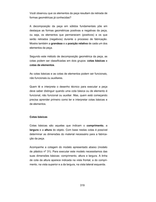 319
Você observou que os elementos da peça resultam da retirada de
formas geométricas já conhecidas?
A decomposição da peça em sólidos fundamentais põe em
destaque as formas geométricas positivas e negativas da peça,
ou seja, os elementos que permanecem (positivos) e os que
serão retirados (negativos) durante o processo de fabricação.
Mostra também a grandeza e a posição relativa de cada um dos
elementos da peça.
Segundo este método de decomposição geométrica da peça, as
cotas podem ser classificadas em dois grupos: cotas básicas e
cotas de elementos.
As cotas básicas e as cotas de elementos podem ser funcionais,
não funcionais ou auxiliares.
Quem lê e interpreta o desenho técnico para executar a peça
deve saber distinguir quando uma cota básica ou de elemento é
funcional, não funcional ou auxiliar. Mas, quem está começando
precisa aprender primeiro como ler e interpretar cotas básicas e
de elementos.
Cotas básicas
Cotas básicas são aquelas que indicam o comprimento, a
largura e a altura do objeto. Com base nestas cotas é possível
determinar as dimensões do material necessário para a fabrica-
ção da peça.
Acompanhe a cotagem do modelo apresentado abaixo (modelo
de plástico nº 31). Para executar este modelo necessitamos das
suas dimensões básicas: comprimento, altura e largura. A linha
de cota da altura aparece indicada na vista frontal, a do compri-
mento, na vista superior e a da largura, na vista lateral esquerda.
 