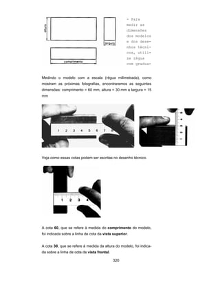 320
Medindo o modelo com a escala (régua milimetrada), como
mostram as próximas fotografias, encontraremos as seguintes
dimensões: comprimento = 60 mm, altura = 30 mm e largura = 15
mm
Veja como essas cotas podem ser escritas no desenho técnico.
A cota 60, que se refere à medida do comprimento do modelo,
foi indicada sobre a linha de cota da vista superior.
A cota 30, que se refere à medida da altura do modelo, foi indica-
da sobre a linha de cota da vista frontal.
- Para
medir as
dimensões
dos modelos
e dos dese-
nhos técni-
cos, utili-
ze régua
com gradua-
 