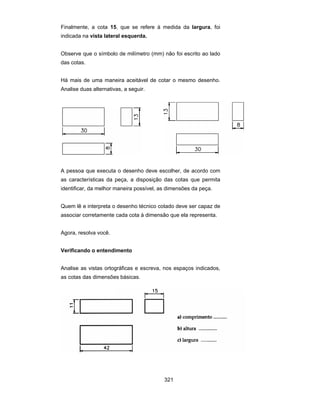 321
Finalmente, a cota 15, que se refere à medida da largura, foi
indicada na vista lateral esquerda.
Observe que o símbolo de milímetro (mm) não foi escrito ao lado
das cotas.
Há mais de uma maneira aceitável de cotar o mesmo desenho.
Analise duas alternativas, a seguir.
A pessoa que executa o desenho deve escolher, de acordo com
as características da peça, a disposição das cotas que permita
identificar, da melhor maneira possível, as dimensões da peça.
Quem lê e interpreta o desenho técnico cotado deve ser capaz de
associar corretamente cada cota à dimensão que ela representa.
Agora, resolva você.
Verificando o entendimento
Analise as vistas ortográficas e escreva, nos espaços indicados,
as cotas das dimensões básicas.
 