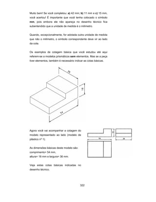 322
Muito bem! Se você completou: a) 42 mm; b) 11 mm e c) 15 mm,
você acertou! É importante que você tenha colocado o símbolo
mm, pois embora ele não apareça no desenho técnico fica
subentendido que a unidade de medida é o milímetro.
Quando, excepcionalmente, for adotada outra unidade de medida
que não o milímetro, o símbolo correspondente deve vir ao lado
da cota.
Os exemplos de cotagem básica que você estudou até aqui
referem-se a modelos prismáticos sem elementos. Mas se a peça
tiver elementos, também é necessário indicar as cotas básicas.
Agora você vai acompanhar a cotagem do
modelo representado ao lado (modelo de
plástico nº 1).
As dimensões básicas deste modelo são:
comprimento= 54 mm,
altura= 18 mm e largura= 36 mm.
Veja estas cotas básicas indicadas no
desenho técnico.
 