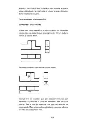 323
A cota do comprimento está indicada na vista superior, a cota da
altura está indicada na vista frontal, a cota da largura está indica-
da na vista lateral esquerda.
Pense e resolva o próximo exercício.
Verificando o entendimento
Indique, nas vistas ortográficas, o valor numérico das dimensões
básicas da peça, sabendo que: a) comprimento: 40 mm; b)altura:
18 mm; c) largura: 8 mm.
Seu desenho técnico deve ter ficado como segue:
Você já deve ter percebido que, para executar uma peça com
elementos, é preciso ter as cotas dos elementos, além das cotas
básicas. Este é um dos assuntos que você vai aprender na
próxima aula. Mas, antes resolva mais alguns exercícios sobre os
assuntos estudados nesta aula.
 