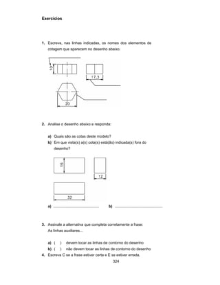 324
Exercícios
1. Escreva, nas linhas indicadas, os nomes dos elementos de
cotagem que aparecem no desenho abaixo.
2. Analise o desenho abaixo e responda:
a) Quais são as cotas deste modelo?
b) Em que vista(s) a(s) cota(s) está(ão) indicada(s) fora do
desenho?
a) ............................................ b) ..............................................
3. Assinale a alternativa que completa corretamente a frase:
As linhas auxiliares...
a) ( ) devem tocar as linhas de contorno do desenho
b) ( ) não devem tocar as linhas de contorno do desenho
4. Escreva C se a frase estiver certa e E se estiver errada.
 