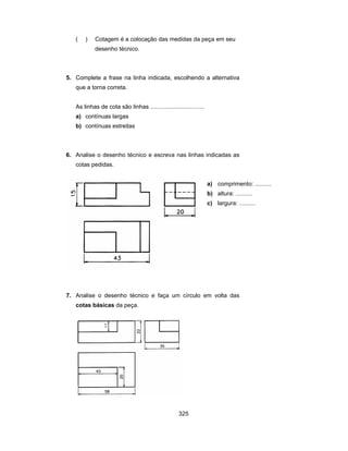 325
( ) Cotagem é a colocação das medidas da peça em seu
desenho técnico.
5. Complete a frase na linha indicada, escolhendo a alternativa
que a torna correta.
As linhas de cota são linhas .................................
a) contínuas largas
b) contínuas estreitas
6. Analise o desenho técnico e escreva nas linhas indicadas as
cotas pedidas.
a) comprimento: ..........
b) altura: ..........
c) largura: ..........
7. Analise o desenho técnico e faça um círculo em volta das
cotas básicas da peça.
 