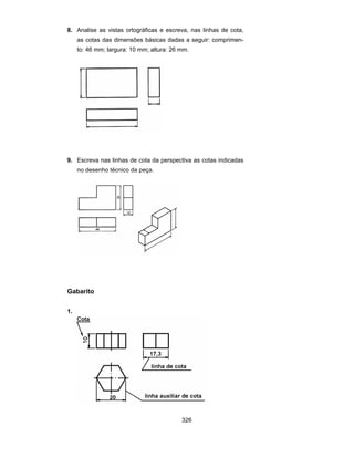 326
8. Analise as vistas ortográficas e escreva, nas linhas de cota,
as cotas das dimensões básicas dadas a seguir: comprimen-
to: 46 mm; largura: 10 mm; altura: 26 mm.
9. Escreva nas linhas de cota da perspectiva as cotas indicadas
no desenho técnico da peça.
Gabarito
1.
 