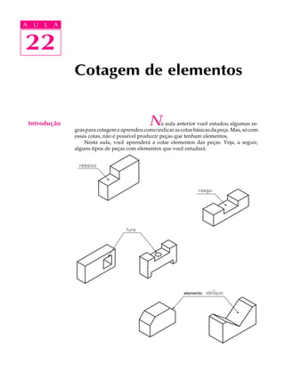 A U L A
22
22
A U L A
Introdução
Cotagem de elementos
Na aula anterior você estudou algumas re-
gras para cotagem e aprendeu como indicar as cotas básicas da peça. Mas, só com
essas cotas, não é possível produzir peças que tenham elementos.
Nesta aula, você aprenderá a cotar elementos das peças. Veja, a seguir,
alguns tipos de peças com elementos que você estudará.
elemento
 