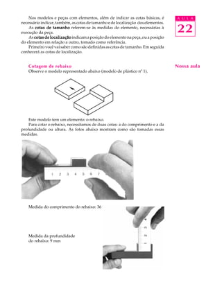 A U L A
22
Nos modelos e peças com elementos, além de indicar as cotas básicas, é
necessário indicar, também, as cotas de tamanho e de localização dos elementos.
As cotas de tamanhocotas de tamanhocotas de tamanhocotas de tamanhocotas de tamanho referem-se às medidas do elemento, necessárias à
execução da peça.
As cotas de localizaçãocotas de localizaçãocotas de localizaçãocotas de localizaçãocotas de localizaçãoindicamaposiçãodoelementonapeça,ouaposição
do elemento em relação a outro, tomado como referência.
Primeiro você vai saber como são definidas as cotas de tamanho. Em seguida
conhecerá as cotas de localização.
Cotagem de rebaixo
Observe o modelo representado abaixo (modelo de plástico nº 1).
Este modelo tem um elemento: o rebaixo.
Para cotar o rebaixo, necessitamos de duas cotas: a do comprimento e a da
profundidade ou altura. As fotos abaixo mostram como são tomadas essas
medidas.
Medida do comprimento do rebaixo: 36 mm
Medida da profundidade
do rebaixo: 9 mm
Nossa aula
 