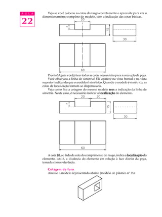A U L A
22
Veja se você colocou as cotas do rasgo corretamente e aproveite para ver o
dimensionamento completo do modelo, com a indicação das cotas básicas.
Pronto!Agoravocêjátemtodasascotasnecessáriasparaaexecuçãodapeça.
Você observou a linha de simetria? Ela aparece na vista frontal e na vista
superior indicando que o modelo é simétrico. Quando o modelo é simétrico, as
cotas de localização tornam-se dispensáveis.
Veja como fica a cotagem do mesmo modelo semsemsemsemsem a indicação da linha de
simetria. Neste caso, é necessário indicar a localizaçãolocalizaçãolocalizaçãolocalizaçãolocalização do elemento.
A cota 2020202020, ao lado da cota do comprimento do rasgo, indica a localizaçãolocalizaçãolocalizaçãolocalizaçãolocalização do
elemento, isto é, a distância do elemento em relação à face direita da peça,
tomada como referência.
Cotagem de furo
Analise o modelo representado abaixo (modelo de plástico nº 35).
 