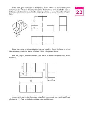 A U L A
22
Uma vez que o modelo é simétrico, duas cotas são suficientes para
dimensionar o rebaixo: do comprimento e da altura ou profundidade. Veja as
linhas de cota do rebaixo; indicadas na perspectiva e ao lado, nas vistas ortográ-
ficas.
Para completar o dimensionamento do modelo, basta indicar as cotas
básicas: comprimento= 50mm, altura= 32mm e largura= 16mm.
Por fim, veja o modelo cotado, com todas as medidas necessárias à sua
execução.
Acompanhe agora a cotagem do modelo representado a seguir (modelo de
plástico nº 11). Este modelo tem dois rebaixos diferentes.
 