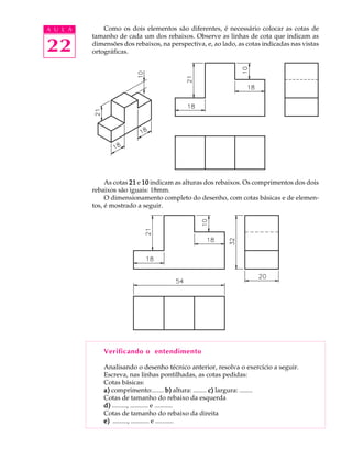 A U L A
22
Como os dois elementos são diferentes, é necessário colocar as cotas de
tamanho de cada um dos rebaixos. Observe as linhas de cota que indicam as
dimensões dos rebaixos, na perspectiva, e, ao lado, as cotas indicadas nas vistas
ortográficas.
As cotas 2121212121 e 1010101010 indicam as alturas dos rebaixos. Os comprimentos dos dois
rebaixos são iguais: 18mm.
O dimensionamento completo do desenho, com cotas básicas e de elemen-
tos, é mostrado a seguir.
Verificando o entendimento
Analisando o desenho técnico anterior, resolva o exercício a seguir.
Escreva, nas linhas pontilhadas, as cotas pedidas:
Cotas básicas:
a)a)a)a)a) comprimento:....... b)b)b)b)b) altura: ........ c)c)c)c)c) largura: ........
Cotas de tamanho do rebaixo da esquerda
d)d)d)d)d) ........., ........... e ...........
Cotas de tamanho do rebaixo da direita
e)e)e)e)e) ........., ........... e ...........
 