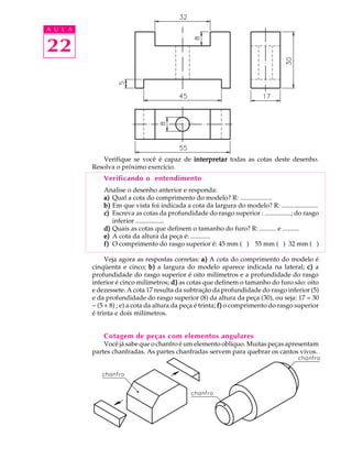A U L A
22
Verifique se você é capaz de interpretarinterpretarinterpretarinterpretarinterpretar todas as cotas deste desenho.
Resolva o próximo exercício.
Verificando o entendimento
Analise o desenho anterior e responda:
a)a)a)a)a) Qual a cota do comprimento do modelo? R: ...................
b)b)b)b)b) Em que vista foi indicada a cota da largura do modelo? R: ......................
c)c)c)c)c) Escreva as cotas da profundidade do rasgo superior : ................; do rasgo
inferior .................
d)d)d)d)d) Quais as cotas que definem o tamanho do furo? R: .......... e ..........
e)e)e)e)e) A cota da altura da peça é: ............
f)f)f)f)f) O comprimento do rasgo superior é: 45 mm ( ) 55 mm ( ) 32 mm ( )
Veja agora as respostas corretas: a)a)a)a)a) A cota do comprimento do modelo é
cinqüenta e cinco; b)b)b)b)b) a largura do modelo aparece indicada na lateral; c)c)c)c)c) a
profundidade do rasgo superior é oito milímetros e a profundidade do rasgo
inferior é cinco milímetros; d)d)d)d)d) as cotas que definem o tamanho do furo são: oito
e dezessete. A cota 17 resulta da subtração da profundidade do rasgo inferior (5)
e da profundidade do rasgo superior (8) da altura da peça (30), ou seja: 17 = 30
- (5 + 8) ; e) a cota da altura da peça é trinta; f)f)f)f)f) o comprimento do rasgo superior
é trinta e dois milímetros.
Cotagem de peças com elementos angulares
Você já sabe que o chanfro é um elemento oblíquo. Muitas peças apresentam
partes chanfradas. As partes chanfradas servem para quebrar os cantos vivos.
 