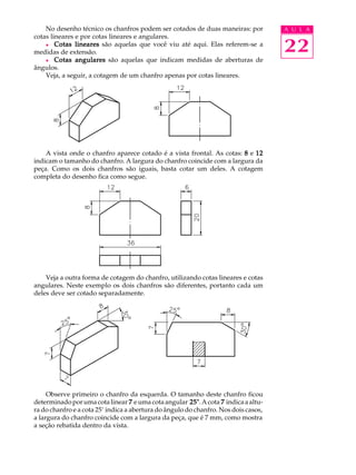 A U L A
22
No desenho técnico os chanfros podem ser cotados de duas maneiras: por
cotas lineares e por cotas lineares e angulares.
l Cotas linearesCotas linearesCotas linearesCotas linearesCotas lineares são aquelas que você viu até aqui. Elas referem-se a
medidas de extensão.
l Cotas angularesCotas angularesCotas angularesCotas angularesCotas angulares são aquelas que indicam medidas de aberturas de
ângulos.
Veja, a seguir, a cotagem de um chanfro apenas por cotas lineares.
A vista onde o chanfro aparece cotado é a vista frontal. As cotas: 88888 e 1212121212
indicam o tamanho do chanfro. A largura do chanfro coincide com a largura da
peça. Como os dois chanfros são iguais, basta cotar um deles. A cotagem
completa do desenho fica como segue.
Veja a outra forma de cotagem do chanfro, utilizando cotas lineares e cotas
angulares. Neste exemplo os dois chanfros são diferentes, portanto cada um
deles deve ser cotado separadamente.
Observe primeiro o chanfro da esquerda. O tamanho deste chanfro ficou
determinadoporumacotalinear 77777 eumacotaangular 25°25°25°25°25°.Acota 77777 indicaaaltu-
ra do chanfro e a cota 25° indica a abertura do ângulo do chanfro. Nos dois casos,
a largura do chanfro coincide com a largura da peça, que é 7 mm, como mostra
a seção rebatida dentro da vista.
 