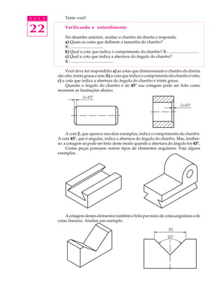 A U L A
22
Tente você!
Verificando o entendimento
No desenho anterior, analise o chanfro da direita e responda:
a)a)a)a)a) Quais as cotas que definem o tamanho do chanfro?
R.: ...............................
b)b)b)b)b) Qual a cota que indica o comprimento do chanfro? R.: .............................
c)c)c)c)c) Qual a cota que indica a abertura do ângulo do chanfro?
R.: .........................................
Você deve ter respondido: a)a)a)a)a) as cotas que dimensionam o chanfro da direita
são oito, trinta graus e sete; b)b)b)b)b) a cota que indica o comprimento do chanfro é oito;
c)c)c)c)c) a cota que indica a abertura do ângulo do chanfro é trinta graus.
Quando o ângulo do chanfro é de 45°45°45°45°45° sua cotagem pode ser feita como
mostram as ilustrações abaixo.
A cota 22222, que aparece nos dois exemplos, indica o comprimento do chanfro.
A cota 45°45°45°45°45°, que é angular, indica a abertura do ângulo do chanfro. Mas, lembre-
se: a cotagem só pode ser feita deste modo quando a abertura do ângulo for 45°.45°.45°.45°.45°.
Certas peças possuem outros tipos de elementos angulares. Veja alguns
exemplos.
A cotagem destes elementos também é feita por meio de cotas angulares e de
cotas lineares. Analise um exemplo.
 