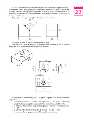 A U L A
22
A vista onde a forma do elemento angular aparece melhor representada é a
vista frontal. Logo, a cotagem deste elemento é feita na vista frontal. A cota 90°90°90°90°90°
indica a abertura do ângulo do elemento. A cota 3030303030 indica o comprimento do
elemento. A existência da linha de simetria, no desenho, dispensa a indicação de
cotas de localização.
Veja agora a cotagem completa da peça, em duas vistas.
As cotas: 50, 25 e 28 são as cotas básicas da peça.
Veja mais um exemplo. Observe a perspectiva de outra peça com elementos
angulares e ao lado suas vistas ortográficas cotadas.
Acompanhe a interpretação da cotagem da peça e de seus elementos
angulares:
l ascotasbásicasdessapeçasão:33(comprimento),18(largura)e15(altura);
l as aberturas dos ângulos dos elementos angulares são: 135° e 45°;
l o tamanho do elemento angular da esquerda é definido pelas cotas: 135°,
4 e 18;
l o tamanho do elemento angular da direita é 45°, 4 e 18 mm.
l o tamanho do rasgo passante é: 20 mm, 18 mm e 4 mm;
 