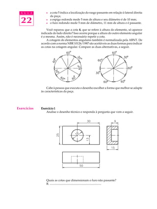A U L A
22
l a cota 5 indica a localização do rasgo passante em relação à lateral direita
da peça;
l a espiga redonda mede 5 mm de altura e seu diâmetro é de 10 mm;
l o furo redondo mede 5 mm de diâmetro, 11 mm de altura e é passante.
Você reparou que a cota 44444, que se refere à altura do elemento, só aparece
indicada do lado direito? Isso ocorre porque a altura do outro elemento angular
é a mesma. Assim, não é necessário repetir a cota.
A cotagem de elementos angulares também é normalizada pela ABNT. De
acordo com a norma NBR 10126/1987 são aceitáveis as duas formas para indicar
as cotas na cotagem angular. Compare as duas alternativas, a seguir.
Cabe à pessoa que executa o desenho escolher a forma que melhor se adapte
às características da peça.
Exercício 1Exercício 1Exercício 1Exercício 1Exercício 1
Analise o desenho técnico e responda à pergunta que vem a seguir.
Quais as cotas que dimensionam o furo não passante?
R. ......................................................................
Exercícios
 