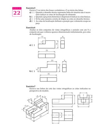 A U L A
22
Exercício 5Exercício 5Exercício 5Exercício 5Exercício 5
Escreva V no início das frases verdadeiras e F no início das falsas.
a)a)a)a)a) ( ) Quando o desenho técnico apresenta linha de simetria não é neces-
sário indicar as cotas de localização do elemento.
b)b)b)b)b) ( ) Quando a peça tem elementos é dispensável indicar as cotas básicas.
c)c)c)c)c) ( ) Só há uma maneira correta de dispor as cotas no desenho técnico.
d)d)d)d)d) ( ) As cotas de localização definem a posição que o elemento ocupa na
peça.
ExercícioExercícioExercícioExercícioExercício66666
Analise os dois conjuntos de vistas ortográficas e assinale com um X o
conjunto em que o rebaixo aparece dimensionado indiretamente, por cotas
de localização.
a)a)a)a)a) ( )( )( )( )( )
b)b)b)b)b) ( )( )( )( )( )
Exercício 7Exercício 7Exercício 7Exercício 7Exercício 7
Escreva nas linhas de cota das vistas ortográficas as cotas indicadas na
perspectiva do modelo.
 