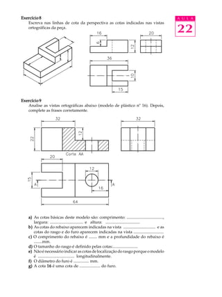A U L A
22
Exercício 8Exercício 8Exercício 8Exercício 8Exercício 8
Escreva nas linhas de cota da perspectiva as cotas indicadas nas vistas
ortográficas da peça.
Exercício 9Exercício 9Exercício 9Exercício 9Exercício 9
Analise as vistas ortográficas abaixo (modelo de plástico nº 16). Depois,
complete as frases corretamente.
a)a)a)a)a) As cotas básicas deste modelo são: comprimento: ...................................,
largura: ................................ e altura: .................................
b)b)b)b)b) As cotas do rebaixo aparecem indicadas na vista ............................... e as
cotas do rasgo e do furo aparecem indicadas na vista .............................
c)c)c)c)c) O comprimento do rebaixo é ........ mm e a profundidade do rebaixo é
........mm.
d)d)d)d)d) O tamanho do rasgo é definido pelas cotas:........................
e)e)e)e)e) Nãoénecessárioindicarascotasdelocalizaçãodorasgoporqueomodelo
é ................................... longitudinalmente.
f)f)f)f)f) O diâmetro do furo é ............... mm.
g)g)g)g)g) A cota 1616161616 é uma cota de .................... do furo.
 