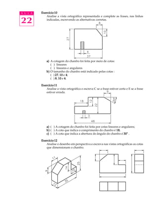 A U L A
22
Exercício 10Exercício 10Exercício 10Exercício 10Exercício 10
Analise a vista ortográfica representada e complete as frases, nas linhas
indicadas, escrevendo as alternativas corretas.
a)a)a)a)a) A cotagem do chanfro foi feita por meio de cotas:
( ) lineares
( ) lineares e angulares
b)b)b)b)b) O tamanho do chanfro está indicado pelas cotas :
( ) 2727272727, 1010101010 e 44444;
( ) 88888, 1010101010 e 44444.
Exercício 11Exercício 11Exercício 11Exercício 11Exercício 11
Analise a vista ortográfica e escreva C se a frase estiver certa e E se a frase
estiver errada.
a)a)a)a)a) ( ) A cotagem do chanfro foi feita por cotas lineares e angulares;
b)b)b)b)b) ( ) A cota que indica o comprimento do chanfro é 1818181818;
c)c)c)c)c) ( ) A cota que indica a abertura do ângulo do chanfro é 30°30°30°30°30° .
Exercício 12Exercício 12Exercício 12Exercício 12Exercício 12
Analise o desenho em perspectiva e escreva nas vistas ortográficas as cotas
que dimensionam o chanfro.
 