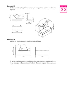 A U L A
22
Exercício 13Exercício 13Exercício 13Exercício 13Exercício 13
Analise as vistas ortográficas e escreva, na perspectiva, as cotas do elemento
angular.
Exercício 14Exercício 14Exercício 14Exercício 14Exercício 14
Analise as vistas ortográficas e complete as frases.
a)a)a)a)a) A cota que indica a abertura dos ângulos dos elementos angulares é .........
b)b)b)b)b) As cotas que indicam o tamanho deste elemento angular são ......, ....., .....
e .....
 