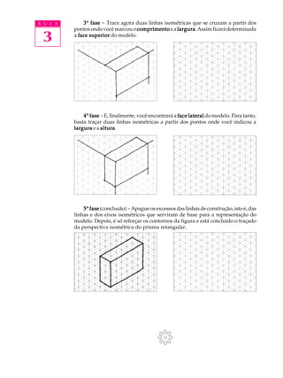 A U L A
3
33333ª fasefasefasefasefase - Trace agora duas linhas isométricas que se cruzam a partir dos
pontosondevocêmarcouo comprimentocomprimentocomprimentocomprimentocomprimento ea larguralarguralarguralarguralargura.Assimficarádeterminada
a face superiorface superiorface superiorface superiorface superior do modelo.
44444ª fasefasefasefasefase -E, finalmente, você encontrará a face lateralface lateralface lateralface lateralface lateral do modelo. Para tanto,
basta traçar duas linhas isométricas a partir dos pontos onde você indicou a
larguralarguralarguralarguralargura e a alturaalturaalturaalturaaltura.
55555ª fasefasefasefasefase (conclusão)-Apague os excessos das linhas de construção, isto é, das
linhas e dos eixos isométricos que serviram de base para a representação do
modelo. Depois, é só reforçar os contornos da figura e está concluído o traçado
da perspectiva isométrica do prisma retangular.
 