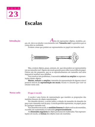 A U L A
23
23
A U L A
Escalas
Antes de representar objetos, modelos, pe-
ças, etc. deve-se estudar o seu tamanho real. Tamanho realTamanho realTamanho realTamanho realTamanho real é a grandeza que as
coisas têm na realidade.
Existem coisas que podem ser representadas no papel em tamanho real.
Mas, existem objetos, peças, animais, etc. que não podem ser representados
em seu tamanho real. Alguns são muito grandes para caber numa folha de papel.
Outros são tão pequenos, que se os reproduzíssemos em tamanho real seria
impossível analisar seus detalhes.
Para resolver tais problemas, é necessário reduzir ou ampliarreduzir ou ampliarreduzir ou ampliarreduzir ou ampliarreduzir ou ampliar as represen-
tações destes objetos.
Manter, reduzirManter, reduzirManter, reduzirManter, reduzirManter, reduzir ou ampliarampliarampliarampliarampliar o tamanho da representação de alguma coisa é
possível através da representação em escala.representação em escala.representação em escala.representação em escala.representação em escala. Escala é o assunto que você vai
estudar nesta aula.
O que é escala
A escala é uma forma de representação que mantém as proporções das
medidas lineares do objeto representado.
Em desenho técnico, a escala indica a relação do tamanho do desenho da
peça com o tamanho real da peça. A escala permite representar, no papel, peças
de qualquer tamanho real.
Nosdesenhosemescala,as medidas linearesmedidas linearesmedidas linearesmedidas linearesmedidas linearesdoobjetorealousãomantidas,
ou então são aumentadas ou reduzidas proporcionalmenteproporcionalmenteproporcionalmenteproporcionalmenteproporcionalmente.
As dimensões angularesdimensões angularesdimensões angularesdimensões angularesdimensões angulares do objeto permanecem inalteradas. Nas represen-
tações em escala, as formasformasformasformasformas dos objetos reais são mantidas.
Introdução
Nossa aula
 