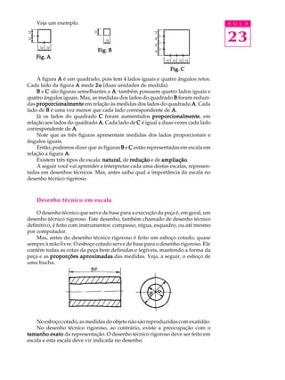 A U L A
23
Veja um exemplo.
A figura AAAAA é um quadrado, pois tem 4 lados iguais e quatro ângulos retos.
Cada lado da figura AAAAA mede 2u2u2u2u2u (duas unidades de medida).
BBBBB e CCCCC são figuras semelhantes a AAAAA: também possuem quatro lados iguais e
quatro ângulos iguais. Mas, as medidas dos lados do quadrado BBBBB foram reduzi-
das proporcionalmenteproporcionalmenteproporcionalmenteproporcionalmenteproporcionalmente em relação às medidas dos lados do quadrado AAAAA. Cada
lado de BBBBB é uma vez menor que cada lado correspondente de AAAAA.
Já os lados do quadrado CCCCC foram aumentados proporcionalmenteproporcionalmenteproporcionalmenteproporcionalmenteproporcionalmente, em
relação aos lados do quadrado AAAAA. Cada lado de CCCCC é igual a duas vezes cada lado
correspondente de AAAAA.
Note que as três figuras apresentam medidas dos lados proporcionais e
ângulos iguais.
Então, podemos dizer que as figuras BBBBB e CCCCC estão representadas em escala em
relação a figura AAAAA.
Existem três tipos de escala: naturalnaturalnaturalnaturalnatural, de reduçãoreduçãoreduçãoreduçãoredução e de ampliaçãoampliaçãoampliaçãoampliaçãoampliação.
A seguir você vai aprender a interpretar cada uma destas escalas, represen-
tadas em desenhos técnicos. Mas, antes saiba qual a importância da escala no
desenho técnico rigoroso.
Desenho técnico em escala
O desenho técnico que serve de base para a execução da peça é, em geral, um
desenho técnico rigoroso. Este desenho, também chamado de desenho técnico
definitivo, é feito com instrumentos: compasso, régua, esquadro, ou até mesmo
por computador.
Mas, antes do desenho técnico rigoroso é feito um esboço cotado, quase
sempre à mão livre. O esboço cotado serve de base para o desenho rigoroso. Ele
contém todas as cotas da peça bem definidas e legíveis, mantendo a forma da
peça e as proporções aproximadasproporções aproximadasproporções aproximadasproporções aproximadasproporções aproximadas das medidas. Veja, a seguir, o esboço de
uma bucha.
No esboço cotado, as medidas do objeto não são reproduzidas com exatidão.
No desenho técnico rigoroso, ao contrário, existe a preocupação com o
tamanho exatotamanho exatotamanho exatotamanho exatotamanho exato da representação. O desenho técnico rigoroso deve ser feito em
escala e esta escala deve vir indicada no desenho.
Fig. CFig. CFig. CFig. CFig. C
Fig. BFig. BFig. BFig. BFig. B
Fig. AFig. AFig. AFig. AFig. A
 