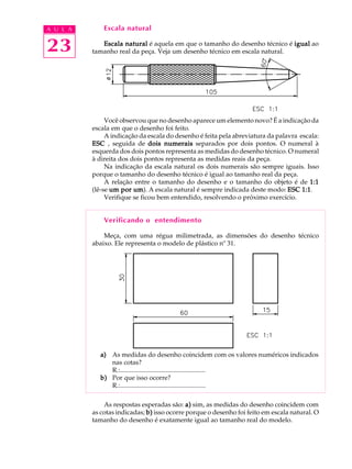A U L A
23
Escala natural
Escala naturalEscala naturalEscala naturalEscala naturalEscala natural é aquela em que o tamanho do desenho técnico é igualigualigualigualigual ao
tamanho real da peça. Veja um desenho técnico em escala natural.
Você observou que no desenho aparece um elemento novo? É a indicação da
escala em que o desenho foi feito.
A indicação da escala do desenho é feita pela abreviatura da palavra escala:
ESCESCESCESCESC , seguida de dois numeraisdois numeraisdois numeraisdois numeraisdois numerais separados por dois pontos. O numeral à
esquerda dos dois pontos representa as medidas do desenho técnico. O numeral
à direita dos dois pontos representa as medidas reais da peça.
Na indicação da escala natural os dois numerais são sempre iguais. Isso
porque o tamanho do desenho técnico é igual ao tamanho real da peça.
A relação entre o tamanho do desenho e o tamanho do objeto é de 1:11:11:11:11:1
(lê-se um por umum por umum por umum por umum por um). A escala natural é sempre indicada deste modo: ESC 1:1ESC 1:1ESC 1:1ESC 1:1ESC 1:1.
Verifique se ficou bem entendido, resolvendo o próximo exercício.
Verificando o entendimento
Meça, com uma régua milimetrada, as dimensões do desenho técnico
abaixo. Ele representa o modelo de plástico nº 31.
a)a)a)a)a) As medidas do desenho coincidem com os valores numéricos indicados
nas cotas?
R.:....................................................
b)b)b)b)b) Por que isso ocorre?
R.:....................................................
As respostas esperadas são: a)a)a)a)a) sim, as medidas do desenho coincidem com
as cotas indicadas; b)b)b)b)b) isso ocorre porque o desenho foi feito em escala natural. O
tamanho do desenho é exatamente igual ao tamanho real do modelo.
 
