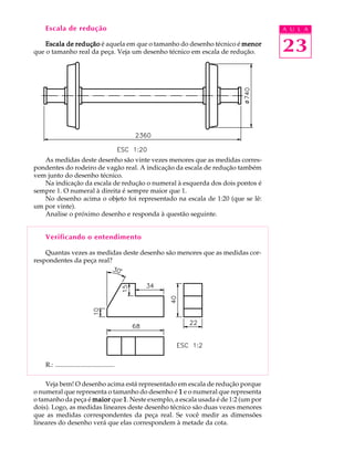 A U L A
23
Escala de redução
Escala de reduçãoEscala de reduçãoEscala de reduçãoEscala de reduçãoEscala de redução é aquela em que o tamanho do desenho técnico é menormenormenormenormenor
que o tamanho real da peça. Veja um desenho técnico em escala de redução.
As medidas deste desenho são vinte vezes menores que as medidas corres-
pondentes do rodeiro de vagão real. A indicação da escala de redução também
vem junto do desenho técnico.
Na indicação da escala de redução o numeral à esquerda dos dois pontos é
sempre 1. O numeral à direita é sempre maior que 1.
No desenho acima o objeto foi representado na escala de 1:20 (que se lê:
um por vinte).
Analise o próximo desenho e responda à questão seguinte.
Verificando o entendimento
Quantas vezes as medidas deste desenho são menores que as medidas cor-
respondentes da peça real?
R.: ....................................
Veja bem! O desenho acima está representado em escala de redução porque
o numeral que representa o tamanho do desenho é 11111 e o numeral que representa
o tamanho da peça é maiormaiormaiormaiormaior que 11111. Neste exemplo, a escala usada é de 1:2 (um por
dois). Logo, as medidas lineares deste desenho técnico são duas vezes menores
que as medidas correspondentes da peça real. Se você medir as dimensões
lineares do desenho verá que elas correspondem à metade da cota.
 